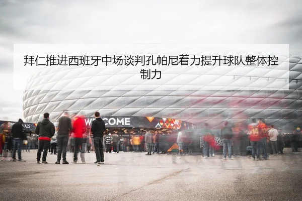 拜仁推进西班牙中场谈判孔帕尼着力提升球队整体控制力